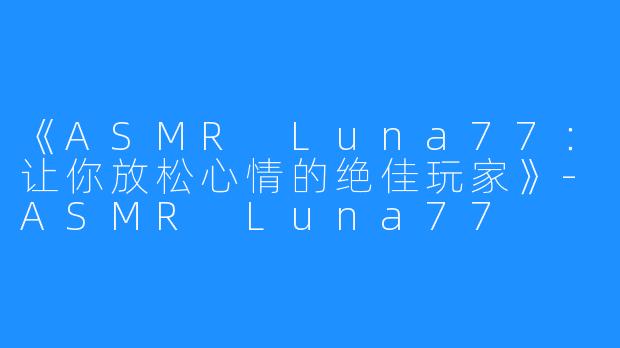 《ASMR Luna77：让你放松心情的绝佳玩家》-ASMR Luna77